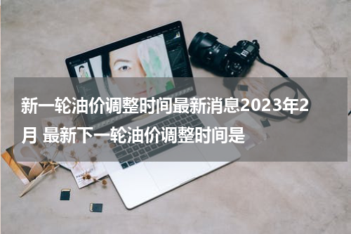 新一轮油价调整时间最新消息2023年2月 最新下一轮油价调整时间是