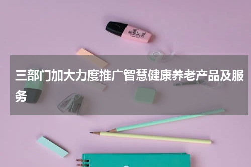 三部门加大力度推广智慧健康养老产品及服务