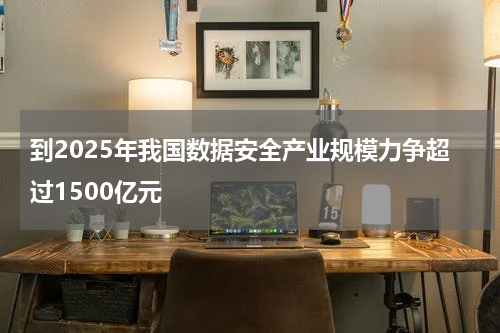 到2025年我国数据安全产业规模力争超过1500亿元