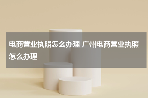 电商营业执照怎么办理 广州电商营业执照怎么办理