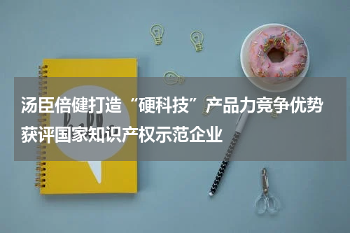 汤臣倍健打造“硬科技”产品力竞争优势 获评国家知识产权示范企业