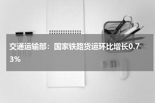 交通运输部：国家铁路货运环比增长0.73%