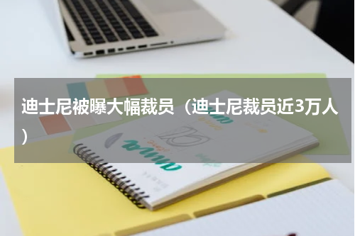 迪士尼被曝大幅裁员（迪士尼裁员近3万人）