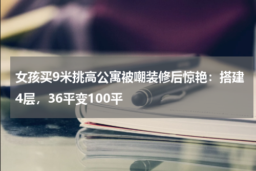 女孩买9米挑高公寓被嘲装修后惊艳:搭建4层,36平变100平