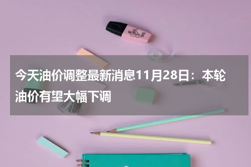 今天油价调整最新消息11月28日：本轮油价有望大幅下调