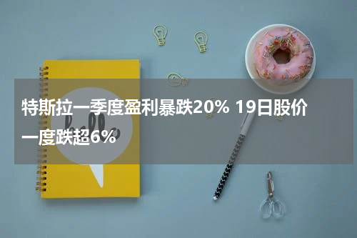 特斯拉一季度盈利暴跌20% 19日股价一度跌超6%