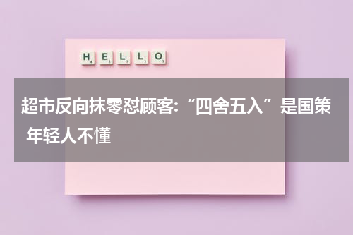 超市反向抹零怼顾客:“四舍五入”是国策 年轻人不懂
