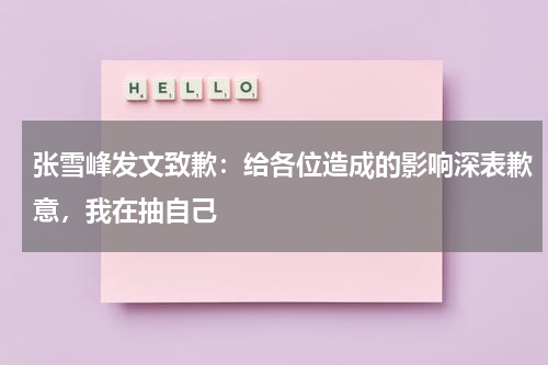 张雪峰发文致歉：给各位造成的影响深表歉意，我在抽自己