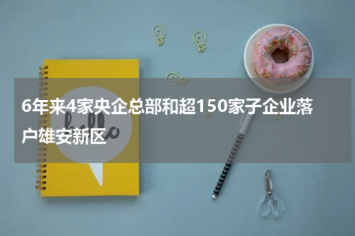 6年来4家央企总部和超150家子企业落户雄安新区