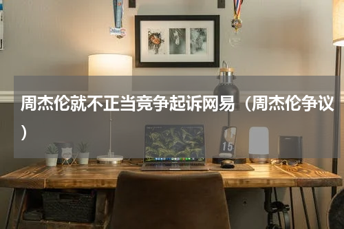 周杰伦就不正当竞争起诉网易（周杰伦争议）