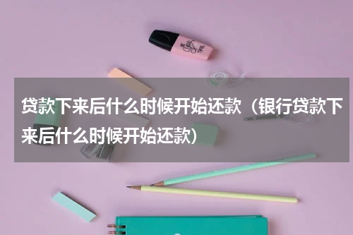 贷款下来后什么时候开始还款（银行贷款下来后什么时候开始还款）
