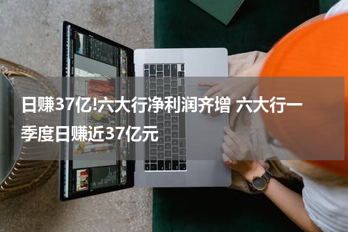 日赚37亿!六大行净利润齐增 六大行一季度日赚近37亿元