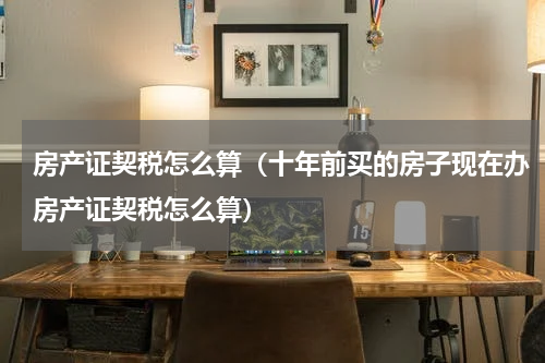 房产证契税怎么算（十年前买的房子现在办房产证契税怎么算）