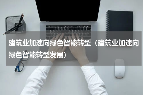 建筑业加速向绿色智能转型（建筑业加速向绿色智能转型发展）