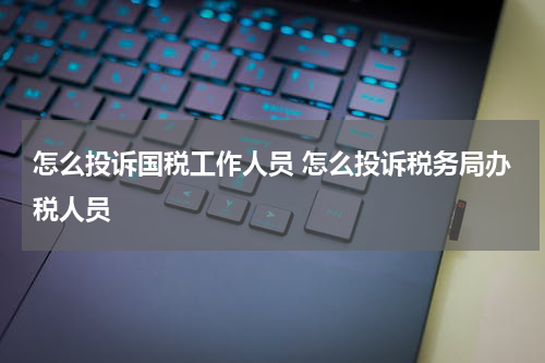 怎么投诉国税工作人员 怎么投诉税务局办税人员