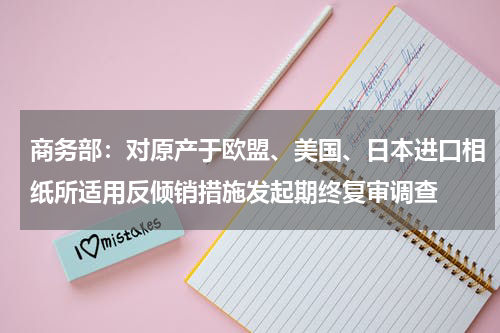 商务部：对原产于欧盟、美国、日本进口相纸所适用反倾销措施发起期终复审调查