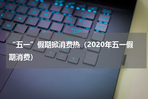 “五一”假期掀消费热(2020年五一假期消费)