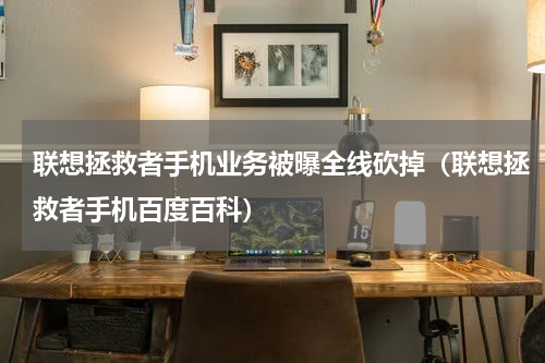 联想拯救者手机业务被曝全线砍掉（联想拯救者手机百度百科）