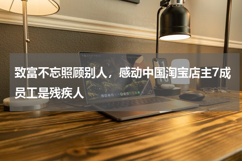 致富不忘照顾别人，感动中国淘宝店主7成员工是残疾人