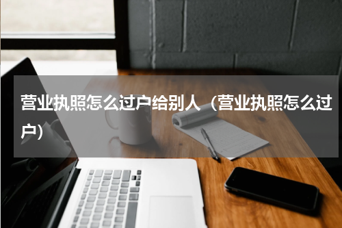 营业执照怎么过户给别人（营业执照怎么过户）