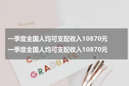 一季度全国人均可支配收入10870元 一季度全国人均可支配收入10870元