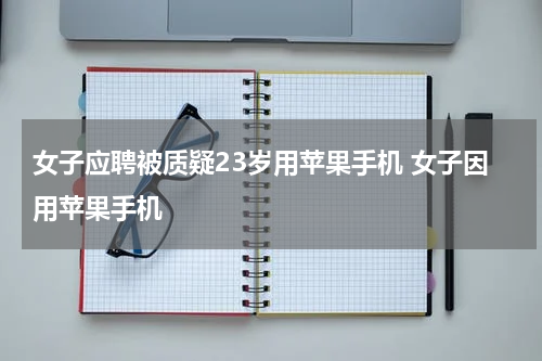 女子应聘被质疑23岁用苹果手机 女子因用苹果手机