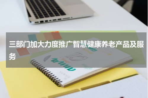 三部门加大力度推广智慧健康养老产品及服务
