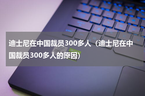 迪士尼在中国裁员300多人（迪士尼在中国裁员300多人的原因）