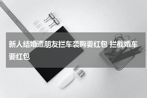 新人结婚遭朋友拦车袭胸要红包 拦截婚车要红包