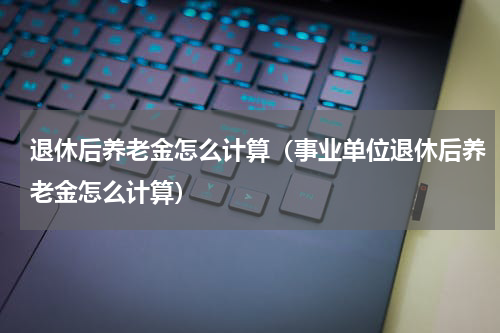 退休后养老金怎么计算（事业单位退休后养老金怎么计算）