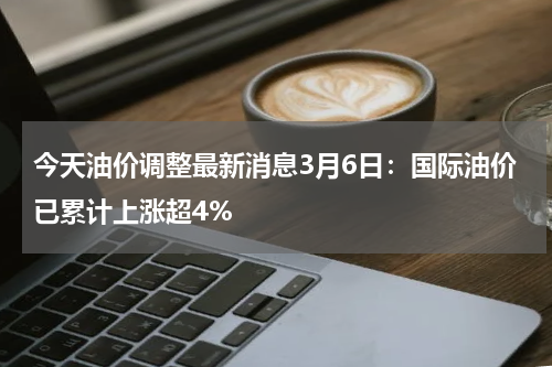 今天油价调整最新消息3月6日：国际油价已累计上涨超4%