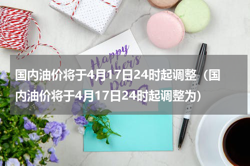 国内油价将于4月17日24时起调整（国内油价将于4月17日24时起调整为）