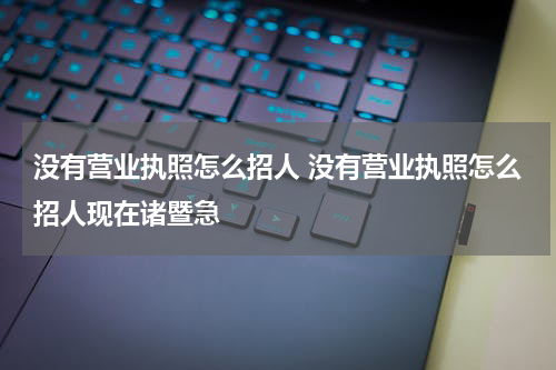 没有营业执照怎么招人 没有营业执照怎么招人现在诸暨急
