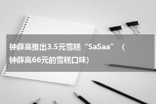 钟薛高推出3.5元雪糕“SaSaa”（钟薛高66元的雪糕口味）