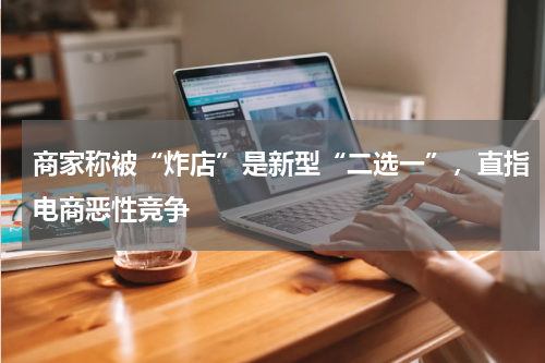 商家称被“炸店”是新型“二选一”，直指电商恶性竞争