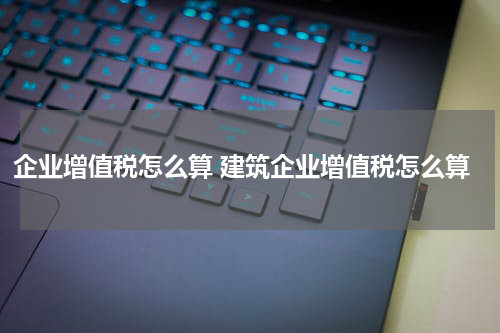 企业增值税怎么算 建筑企业增值税怎么算