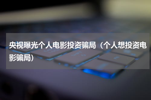 央视曝光个人电影投资骗局（个人想投资电影骗局）