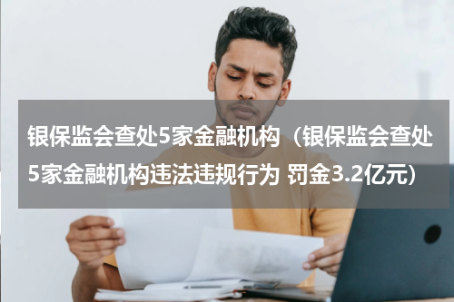 银保监会查处5家金融机构（银保监会查处5家金融机构违法违规行为 罚金3.2亿元）