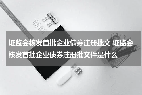 证监会核发首批企业债券注册批文 证监会核发首批企业债券注册批文件是什么
