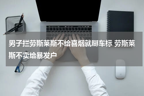 男子拦劳斯莱斯不给喜烟就掰车标 劳斯莱斯不卖给暴发户