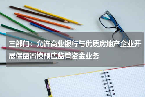 三部门：允许商业银行与优质房地产企业开展保函置换预售监管资金业务