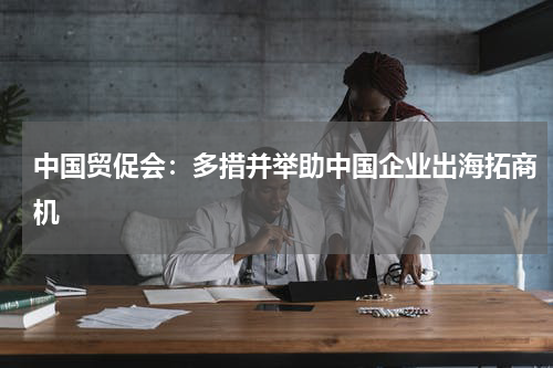 中国贸促会：多措并举助中国企业出海拓商机