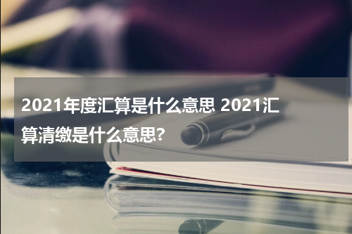 2021年度汇算是什么意思 2021汇算清缴是什么意思?