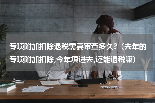 专项附加扣除退税需要审查多久?（去年的专项附加扣除,今年填进去,还能退税嘛）