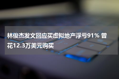 林俊杰发文回应买虚拟地产浮亏91% 曾花12.3万美元购买