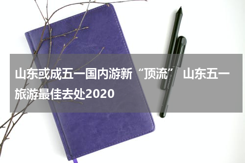 山东或成五一国内游新“顶流” 山东五一旅游最佳去处2020