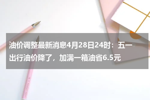 油价调整最新消息4月28日24时：五一出行油价降了，加满一箱油省6.5元
