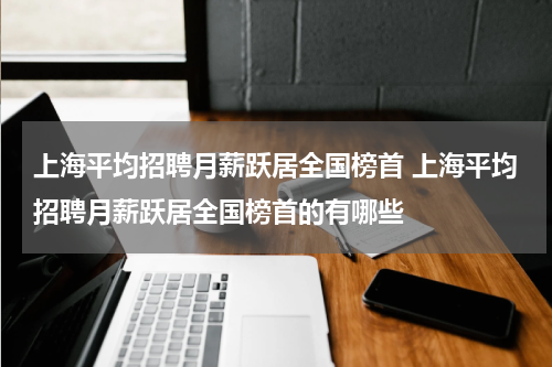 上海平均招聘月薪跃居全国榜首 上海平均招聘月薪跃居全国榜首的有哪些