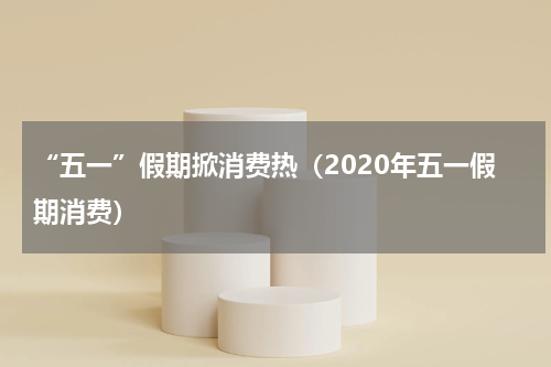 “五一”假期掀消费热（2020年五一假期消费）