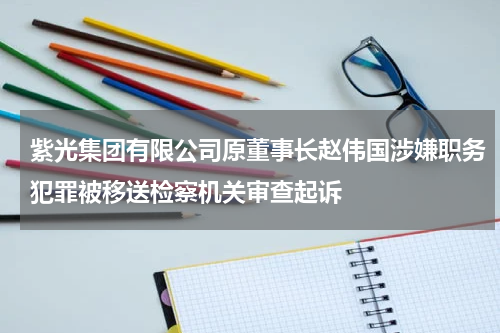 紫光集团有限公司原董事长赵伟国涉嫌职务犯罪被移送检察机关审查起诉